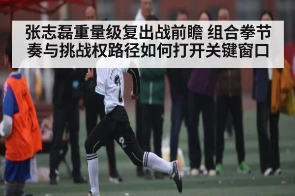 张志磊重量级复出战前瞻 组合拳节奏与挑战权路径如何打开关键窗口 | CS:GO